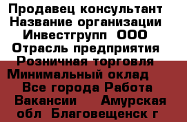 Продавец-консультант › Название организации ­ Инвестгрупп, ООО › Отрасль предприятия ­ Розничная торговля › Минимальный оклад ­ 1 - Все города Работа » Вакансии   . Амурская обл.,Благовещенск г.